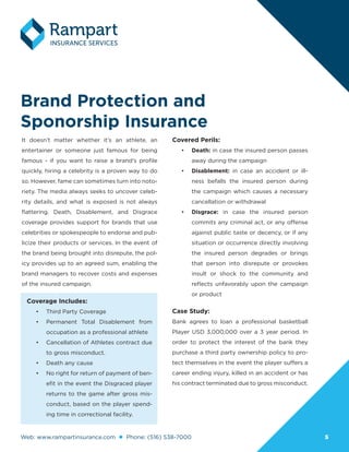 Web: www.rampartinsurance.com Phone: (516) 538-7000 55
Brand Protection and
Sponorship Insurance
It doesn’t matter whether it’s an athlete, an
entertainer or someone just famous for being
famous - if you want to raise a brand’s profile
quickly, hiring a celebrity is a proven way to do
so. However, fame can sometimes turn into noto-
riety. The media always seeks to uncover celeb-
rity details, and what is exposed is not always
flattering. Death, Disablement, and Disgrace
coverage provides support for brands that use
celebrities or spokespeople to endorse and pub-
licize their products or services. In the event of
the brand being brought into disrepute, the pol-
icy provides up to an agreed sum, enabling the
brand managers to recover costs and expenses
of the insured campaign.
Covered Perils:
•	 Death: in case the insured person passes
away during the campaign
•	 Disablement: in case an accident or ill-
ness befalls the insured person during
the campaign which causes a necessary
cancellation or withdrawal
•	 Disgrace: in case the insured person
commits any criminal act, or any offense
against public taste or decency, or if any
situation or occurrence directly involving
the insured person degrades or brings
that person into disrepute or provokes
insult or shock to the community and
reflects unfavorably upon the campaign
or product
Case Study:
Bank agrees to loan a professional basketball
Player USD 3,000,000 over a 3 year period. In
order to protect the interest of the bank they
purchase a third party ownership policy to pro-
tect themselves in the event the player suffers a
career ending injury, killed in an accident or has
his contract terminated due to gross misconduct.
Coverage Includes:
•	 Third Party Coverage
•	 Permanent Total Disablement from
occupation as a professional athlete
•	 Cancellation of Athletes contract due
to gross misconduct.
•	 Death any cause
•	 No right for return of payment of ben-
efit in the event the Disgraced player
returns to the game after gross mis-
conduct, based on the player spend-
ing time in correctional facility.
 