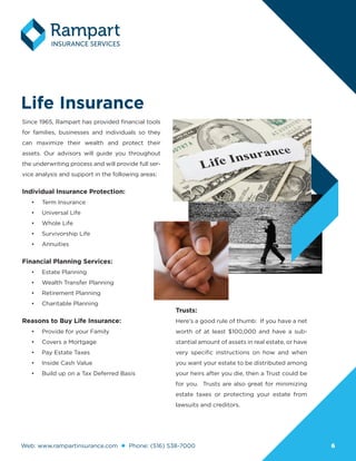 Web: www.rampartinsurance.com Phone: (516) 538-7000 66
Life Insurance
Since 1965, Rampart has provided financial tools
for families, businesses and individuals so they
can maximize their wealth and protect their
assets. Our advisors will guide you throughout
the underwriting process and will provide full ser-
vice analysis and support in the following areas:
Individual Insurance Protection:
•	 Term Insurance
•	 Universal Life
•	 Whole Life
•	 Survivorship Life
•	 Annuities
Financial Planning Services:
•	 Estate Planning
•	 Wealth Transfer Planning
•	 Retirement Planning
•	 Charitable Planning
Reasons to Buy Life Insurance:
•	 Provide for your Family
•	 Covers a Mortgage
•	 Pay Estate Taxes
•	 Inside Cash Value
•	 Build up on a Tax Deferred Basis
Trusts:
Here’s a good rule of thumb: If you have a net
worth of at least $100,000 and have a sub-
stantial amount of assets in real estate, or have
very specific instructions on how and when
you want your estate to be distributed among
your heirs after you die, then a Trust could be
for you. Trusts are also great for minimizing
estate taxes or protecting your estate from
lawsuits and creditors.
 