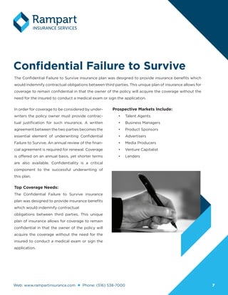 Web: www.rampartinsurance.com Phone: (516) 538-7000 77
Confidential Failure to Survive
The Confidential Failure to Survive insurance plan was designed to provide insurance benefits which
would indemnify contractual obligations between third parties. This unique plan of insurance allows for
coverage to remain confidential in that the owner of the policy will acquire the coverage without the
need for the insured to conduct a medical exam or sign the application.
In order for coverage to be considered by under-
writers the policy owner must provide contrac-
tual justification for such insurance. A written
agreement between the two parties becomes the
essential element of underwriting Confidential
Failure to Survive. An annual review of the finan-
cial agreement is required for renewal. Coverage
is offered on an annual basis, yet shorter terms
are also available. Confidentiality is a critical
component to the successful underwriting of
this plan.
Top Coverage Needs:
The Confidential Failure to Survive insurance
plan was designed to provide insurance benefits
which would indemnify contractual
obligations between third parties. This unique
plan of insurance allows for coverage to remain
confidential in that the owner of the policy will
acquire the coverage without the need for the
insured to conduct a medical exam or sign the
application.
Prospective Markets Include:
•	 Talent Agents
•	 Business Managers
•	 Product Sponsors
•	 Advertisers
•	 Media Producers
•	 Venture Capitalist
•	 Lenders
 