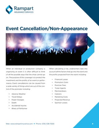 Web: www.rampartinsurance.com Phone: (516) 538-7000 88
Event Cancellation/Non-Appearance
When an individual or production company is
organizing an event it is often difficult to think
of all the possible ways that the show cannot go
on. The purpose of this coverage is to protect the
investment and the profits of an event or perfor-
mance. Event cancellations can be caused from
a wide variety of things which are out of the con-
trol of the promoter including:
•	 Adverse Weather
•	 Travel Delays
•	 Power Outages
•	 Death
•	 Accidental Injuries
•	 Illness of Performer
When calculating a risk, underwriters take into
account all the factors that go into the event and
the profits projected from the event including:
•	 Financial Losses
•	 Promotion Costs
•	 Musician Fees
•	 Ticket Agents
•	 Merchandisers
•	 Caterers
•	 Marketing Costs
•	 Projected Revenue
•	 Sponsor Losses
 