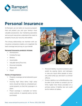 Web: www.rampartinsurance.com Phone: (516) 538-7000 99
Personal Insurance
At Rampart, we can tailor an insurance program
that will protect you and your family’s most
valuable possessions. Our marketing specialists
and account executives understand the need to
properly insure your security and welfare.
The strong relationships we maintain with our
insurance companies enable us to negotiate the
best coverage and pricing on your behalf.
Personal Insurance products include:
•	 Homeowners
•	 Condos/Co-ops
•	 Renters
•	 Automobile
•	 Valuable Items/Fine Arts
•	 Personal Umbrella
•	 Watercraft
•	 Flood
Points of Importance:
•	 Property coverage can be tailored to your
needs.
•	 Insuring High Value Items: High value
items should be listed as scheduled per-
sonal property so that full coverage is in
place.
•	 Flood coverage is excluded on home-
owner policies. A separate policy can be
purchased.
•	 Personal liability insurance protects your
assets by paying claims and damages
in case you injure other people or prop-
erty when what you did wasn’t a criminal
offense.
•	 Excess Liability or an umbrella policy may
be able to be written to protect you for
limits higher than those provided on a
primary policy. A liability law suit could
be for millions of dollars.
 