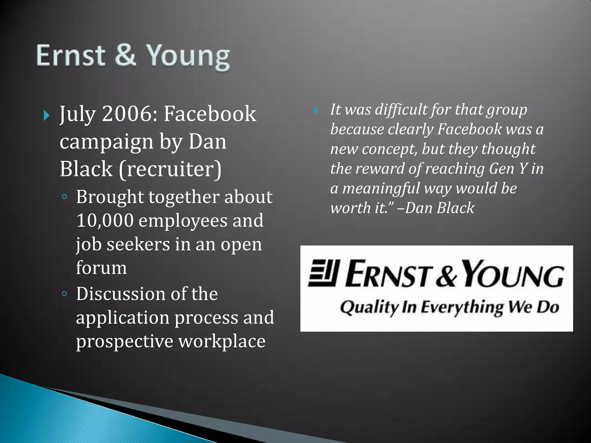 July 2006: Facebook campaign by Dan Black (recruiter)Brought together about 10,000 employees and job seekers in an open forumDiscussion of the application process and prospective workplaceIt was difficult for that group because clearly Facebook was a new concept, but they thought the reward of reaching Gen Y in a meaningful way would be worth it.” –Dan BlackErnst & Young