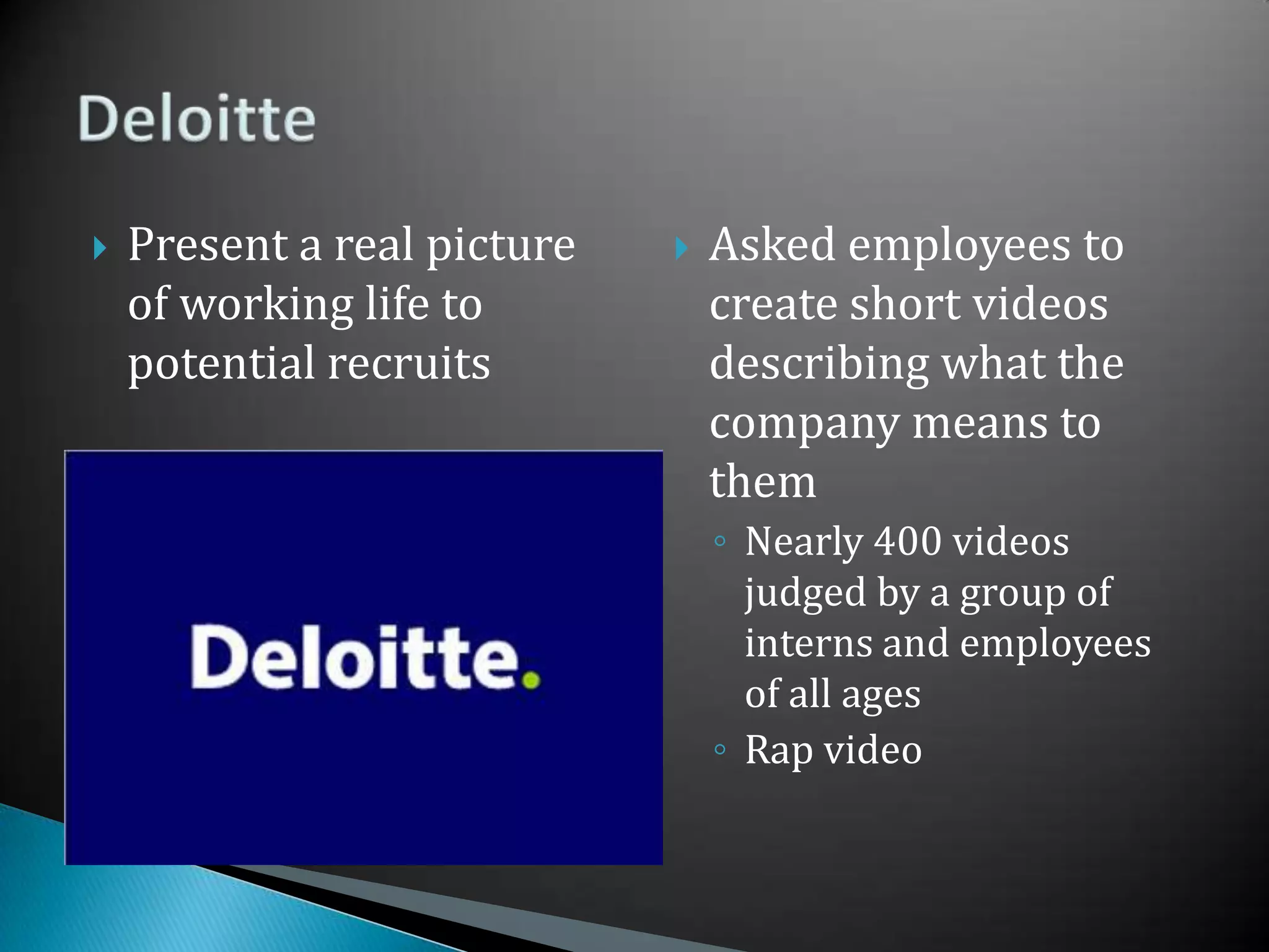 Present a real picture of working life to potential recruitsAsked employees to create short videos describing what the company means to themNearly 400 videos judged by a group of interns and employees of all agesRap videoDeloitte