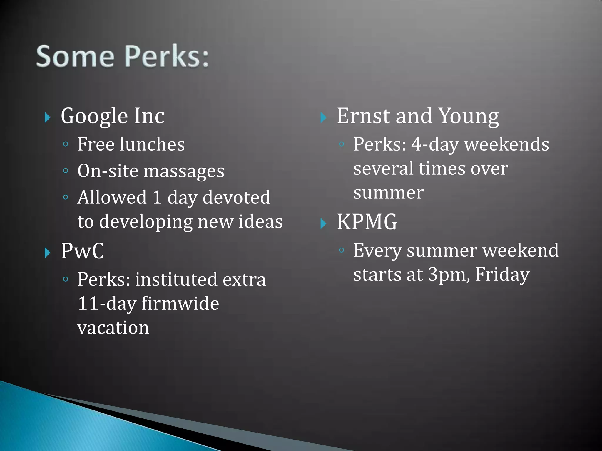 Google IncFree lunchesOn-site massagesAllowed 1 day devoted to developing new ideasPwCPerks: instituted extra 11-day firmwide vacationErnst and YoungPerks: 4-day weekends several times over summerKPMGEvery summer weekend starts at 3pm, FridaySome Perks: