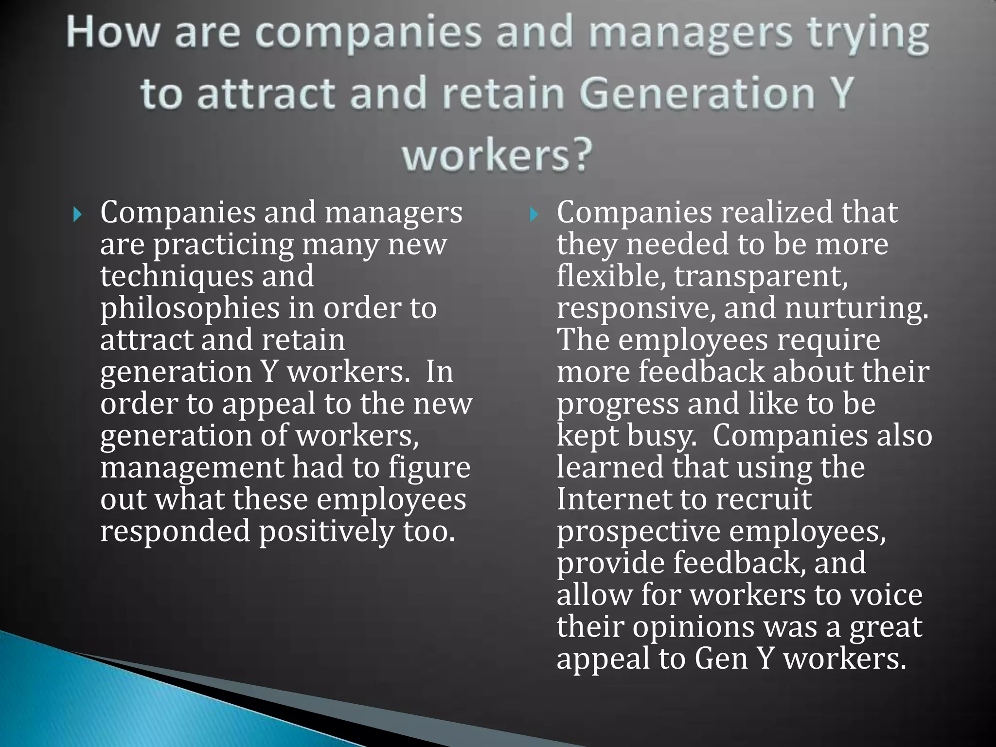Companies and managers are practicing many new techniques and philosophies in order to attract and retain generation Y workers.  In order to appeal to the new generation of workers, management had to figure out what these employees responded positively too. Companies realized that they needed to be more flexible, transparent, responsive, and nurturing.  The employees require more feedback about their progress and like to be kept busy.  Companies also learned that using the Internet to recruit prospective employees, provide feedback, and allow for workers to voice their opinions was a great appeal to Gen Y workers.How are companies and managers trying to attract and retain Generation Y workers?