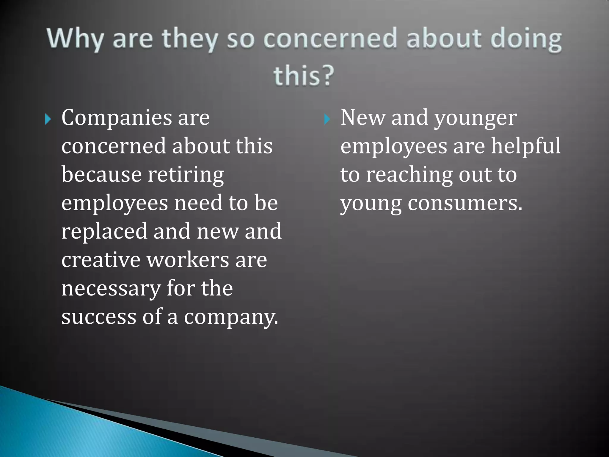 Companies are concerned about this because retiring employees need to be replaced and new and creative workers are necessary for the success of a company.  New and younger employees are helpful to reaching out to young consumers.Why are they so concerned about doing this?