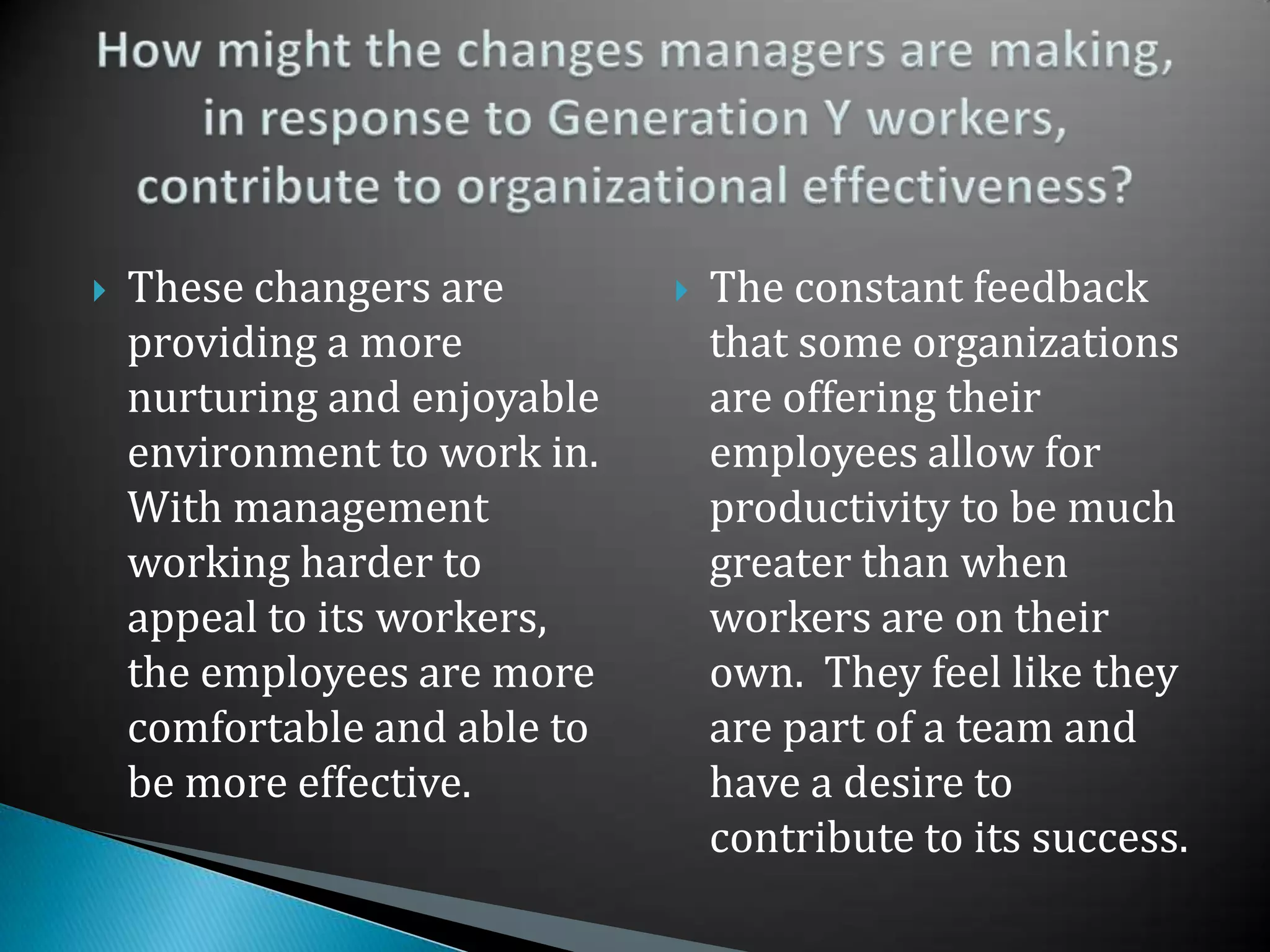 These changers are providing a more nurturing and enjoyable environment to work in.  With management working harder to appeal to its workers, the employees are more comfortable and able to be more effective.  The constant feedback that some organizations are offering their employees allow for productivity to be much greater than when workers are on their own.  They feel like they are part of a team and have a desire to contribute to its success.How might the changes managers are making, in response to Generation Y workers, contribute to organizational effectiveness?