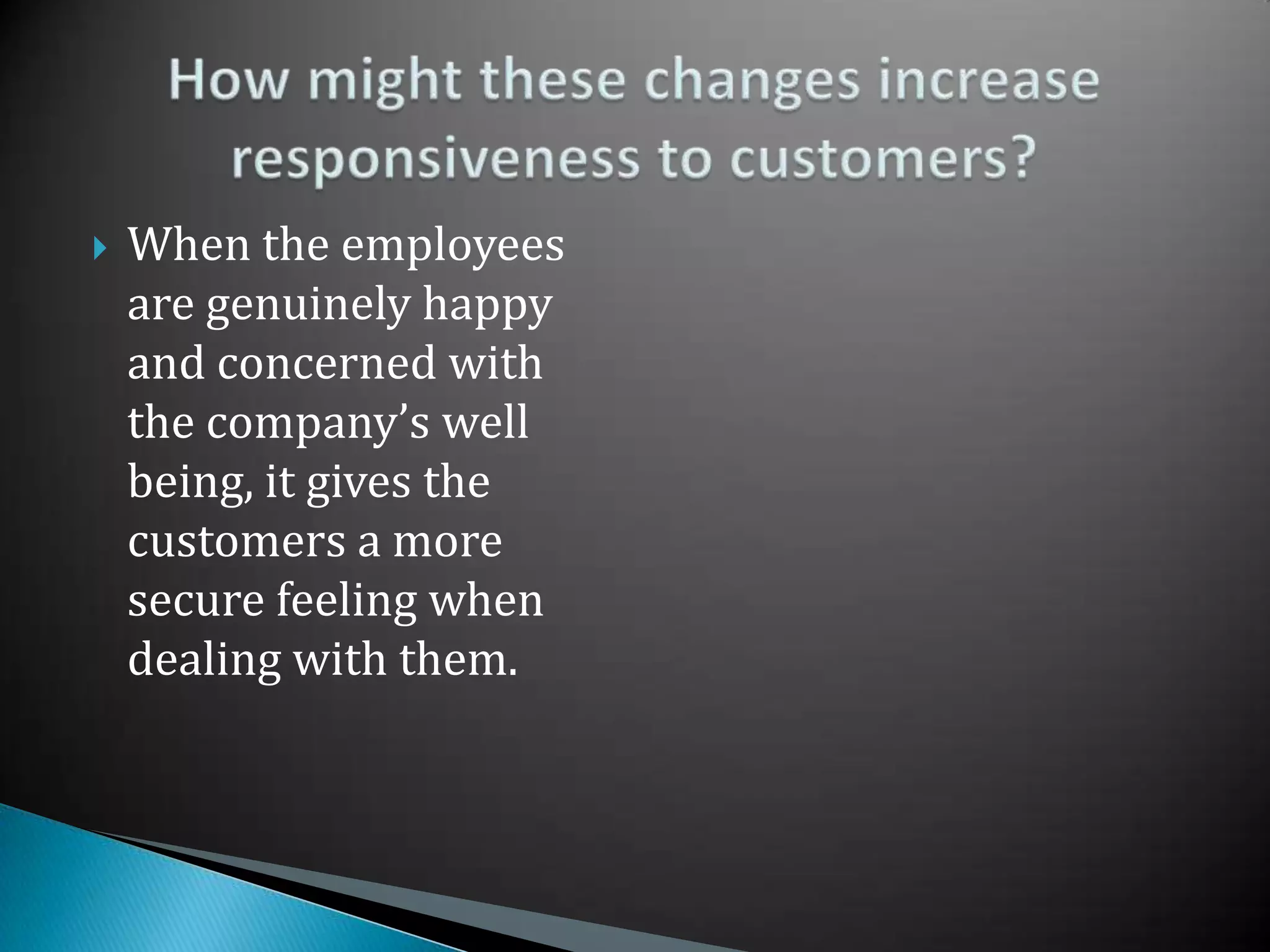 When the employees are genuinely happy and concerned with the company’s well being, it gives the customers a more secure feeling when dealing with them.How might these changes increase responsiveness to customers?