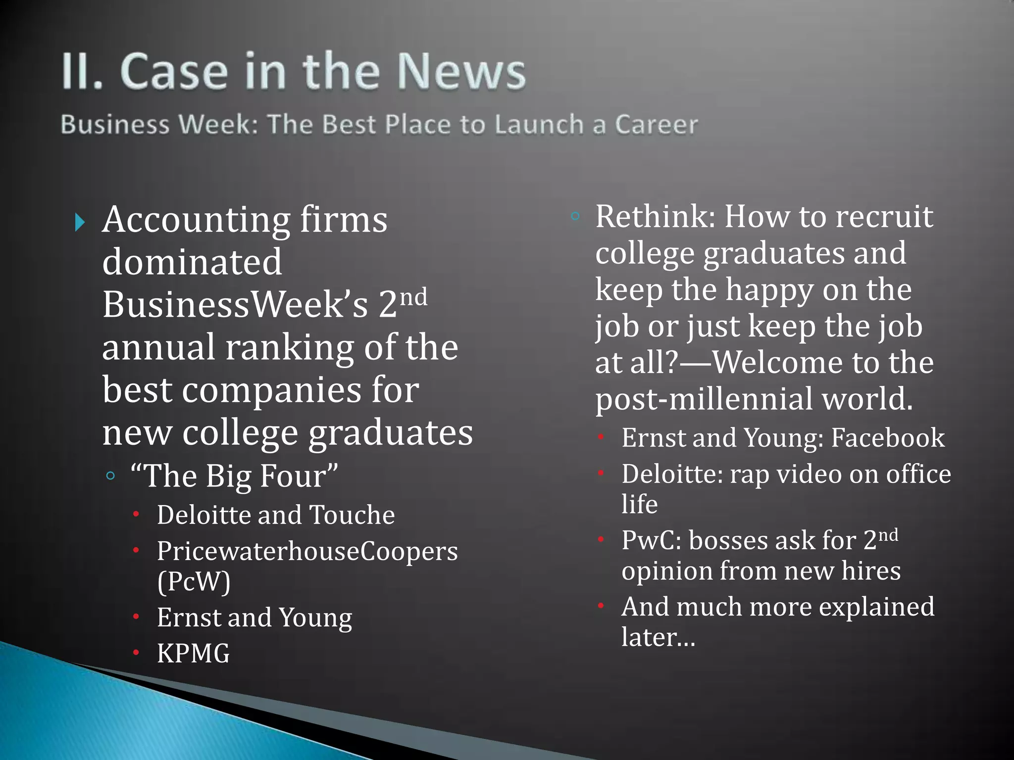 II. Case in the NewsBusiness Week: The Best Place to Launch a CareerAccounting firms dominated BusinessWeek’s 2nd annual ranking of the best companies for new college graduates“The Big Four”Deloitte and TouchePricewaterhouseCoopers (PcW)Ernst and YoungKPMGRethink: How to recruit college graduates and keep the happy on the job or just keep the job at all?—Welcome to the post-millennial world.Ernst and Young: FacebookDeloitte: rap video on office lifePwC: bosses ask for 2nd opinion from new hiresAnd much more explained later…