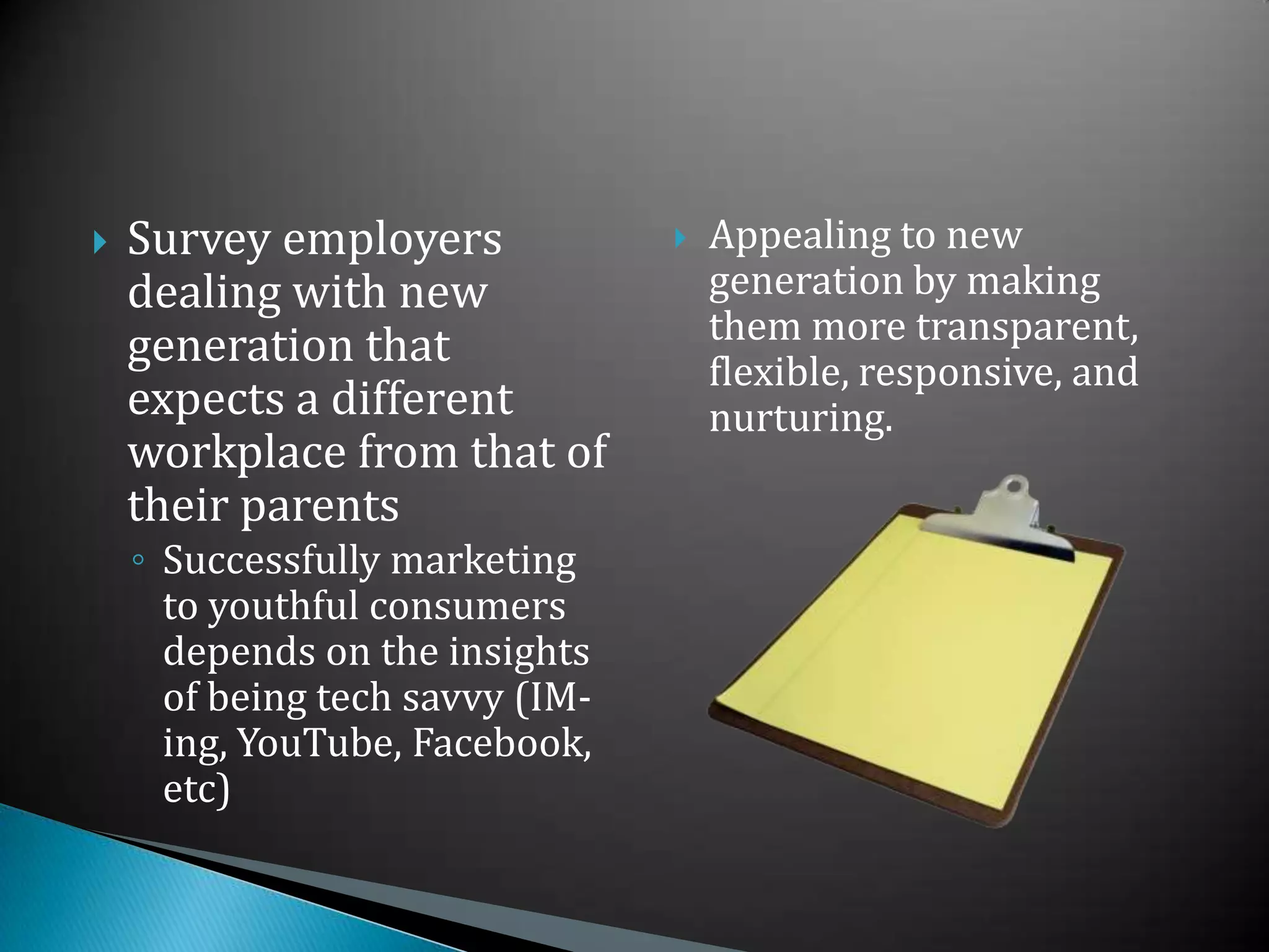 Survey employers dealing with new generation that expects a different workplace from that of their parentsSuccessfully marketing to youthful consumers depends on the insights of being tech savvy (IM-ing, YouTube, Facebook, etc)Appealing to new generation by making them more transparent, flexible, responsive, and nurturing.78 million born between 1982 and 2000 who began entering the workforce 3 years agoHigh expectations and demand meaningful workConstructive feedbackAnd positions of influence within organizations“If you don’t make an effort to provide an environment in which this generation can do their best, they’re going find one where they can.” –Dan Black, Ernst and Young’s director of campus recruitmentWho are these people?