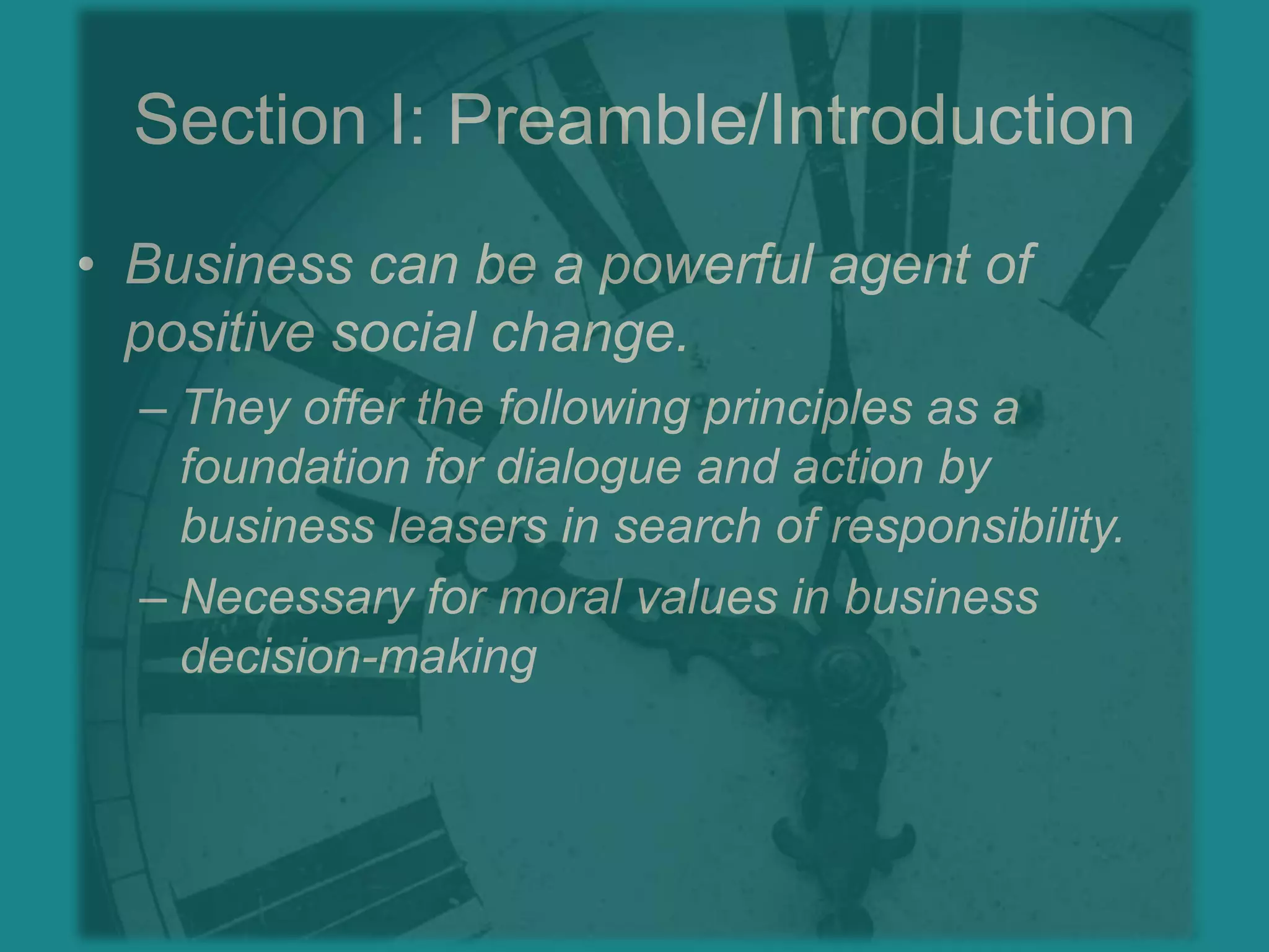 Section I: Preamble/IntroductionBusiness can be a powerful agent of positive social change.They offer the following principles as a foundation for dialogue and action by business leasers in search of responsibility.Necessary for moral values in business decision-making