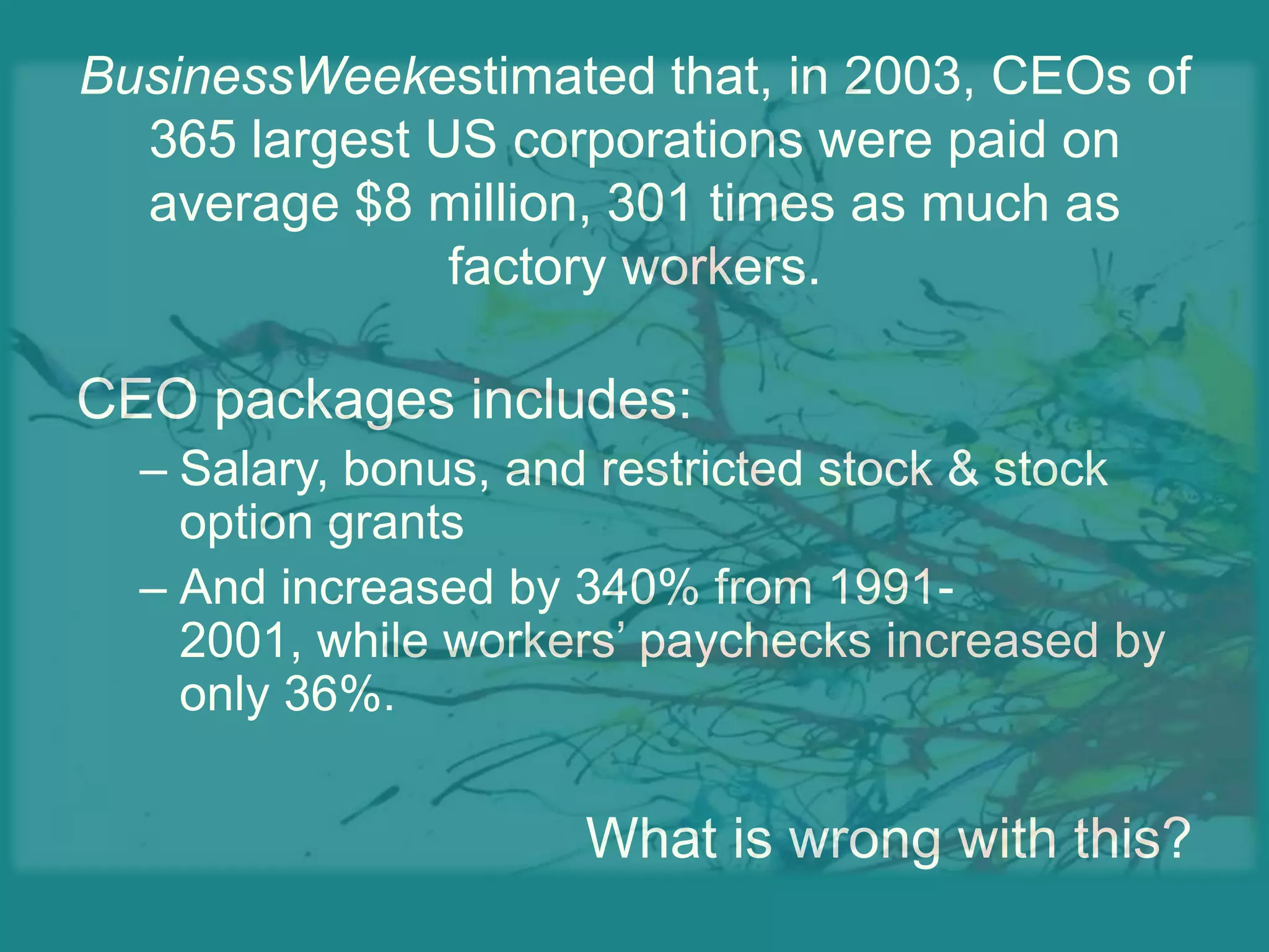 BusinessWeekestimated that, in 2003, CEOs of 365 largest US corporations were paid on average $8 million, 301 times as much as factory workers.CEO packages includes:Salary, bonus, and restricted stock & stock option grantsAnd increased by 340% from 1991-2001, while workers’ paychecks increased by only 36%.What is wrong with this?
