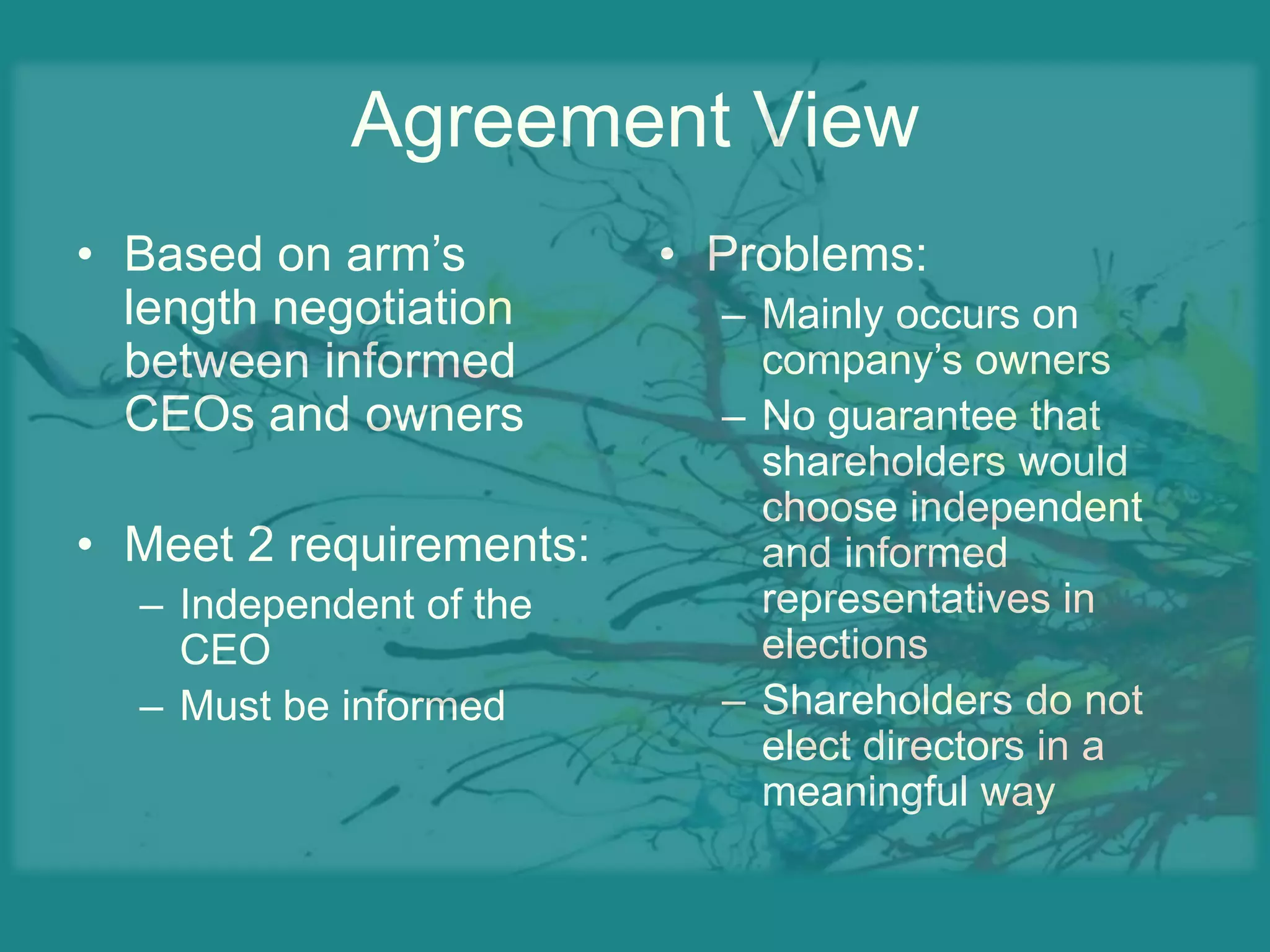 Agreement ViewBased on arm’s length negotiation between informed CEOs and ownersMeet 2 requirements:Independent of the CEOMust be informedProblems:Mainly occurs on company’s ownersNo guarantee that shareholders would choose independent and informed representatives in electionsShareholders do not elect directors in a meaningful way