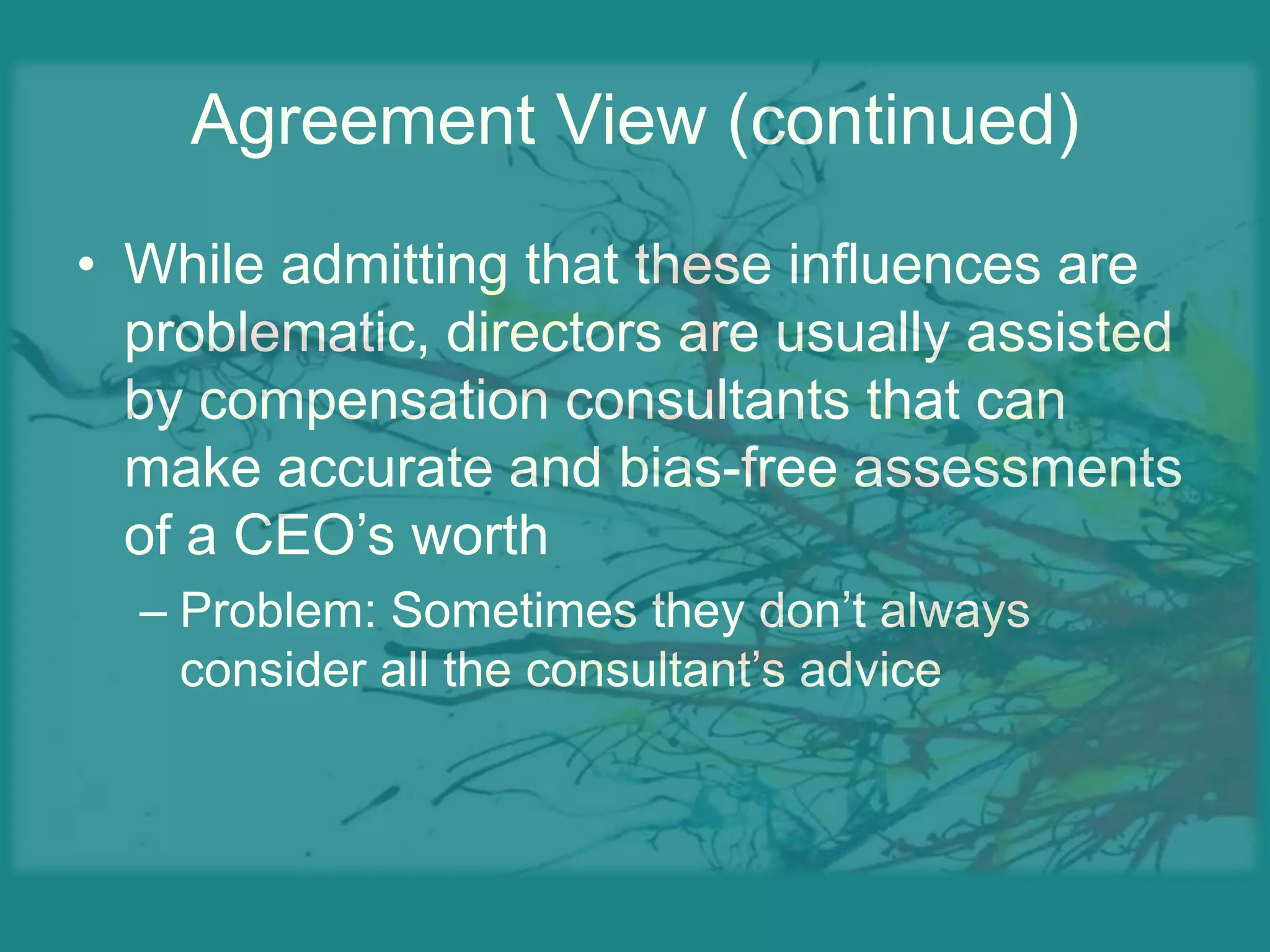 Agreement View (continued)While admitting that these influences are problematic, directors are usually assisted by compensation consultants that can make accurate and bias-free assessments of a CEO’s worthProblem: Sometimes they don’t always consider all the consultant’s advice