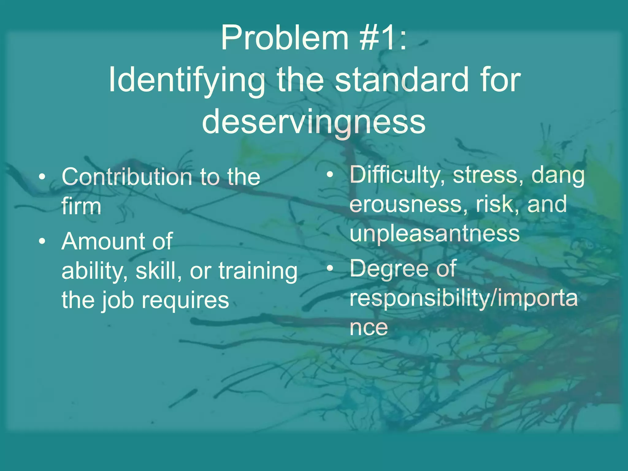 Problem #1:Identifying the standard for deservingnessDifficulty, stress, dangerousness, risk, and unpleasantnessDegree of responsibility/importanceContribution to the firmAmount of ability, skill, or training the job requires