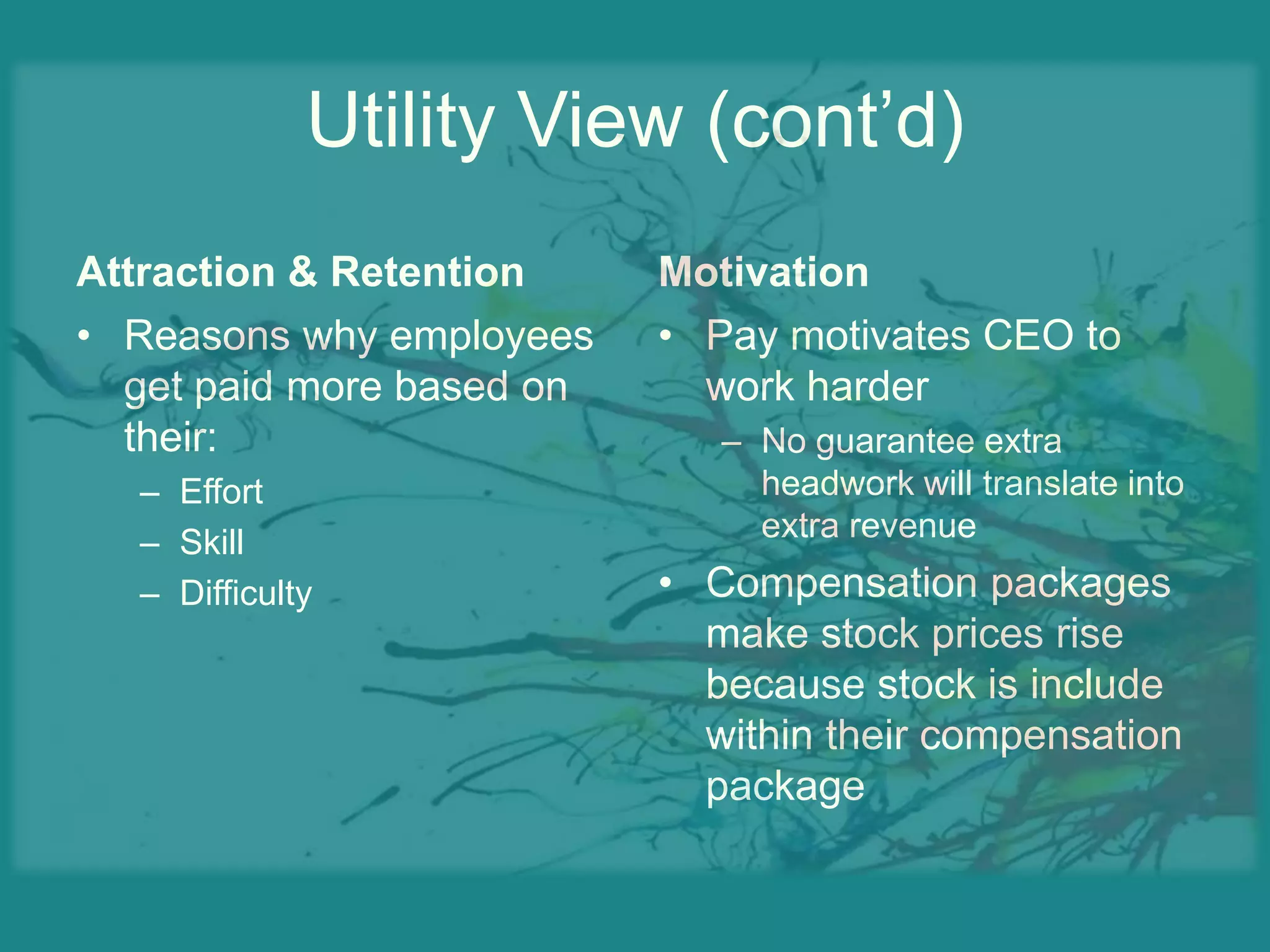 Wealth created by CEO must be weighed against the cost of their servicesUtility View (cont’d)Attraction & RetentionReasons why employees get paid more based on their:EffortSkillDifficultyMotivationPay motivates CEO to work harderNo guarantee extra headwork will translate into extra revenueCompensation packages make stock prices rise because stock is include within their compensation package