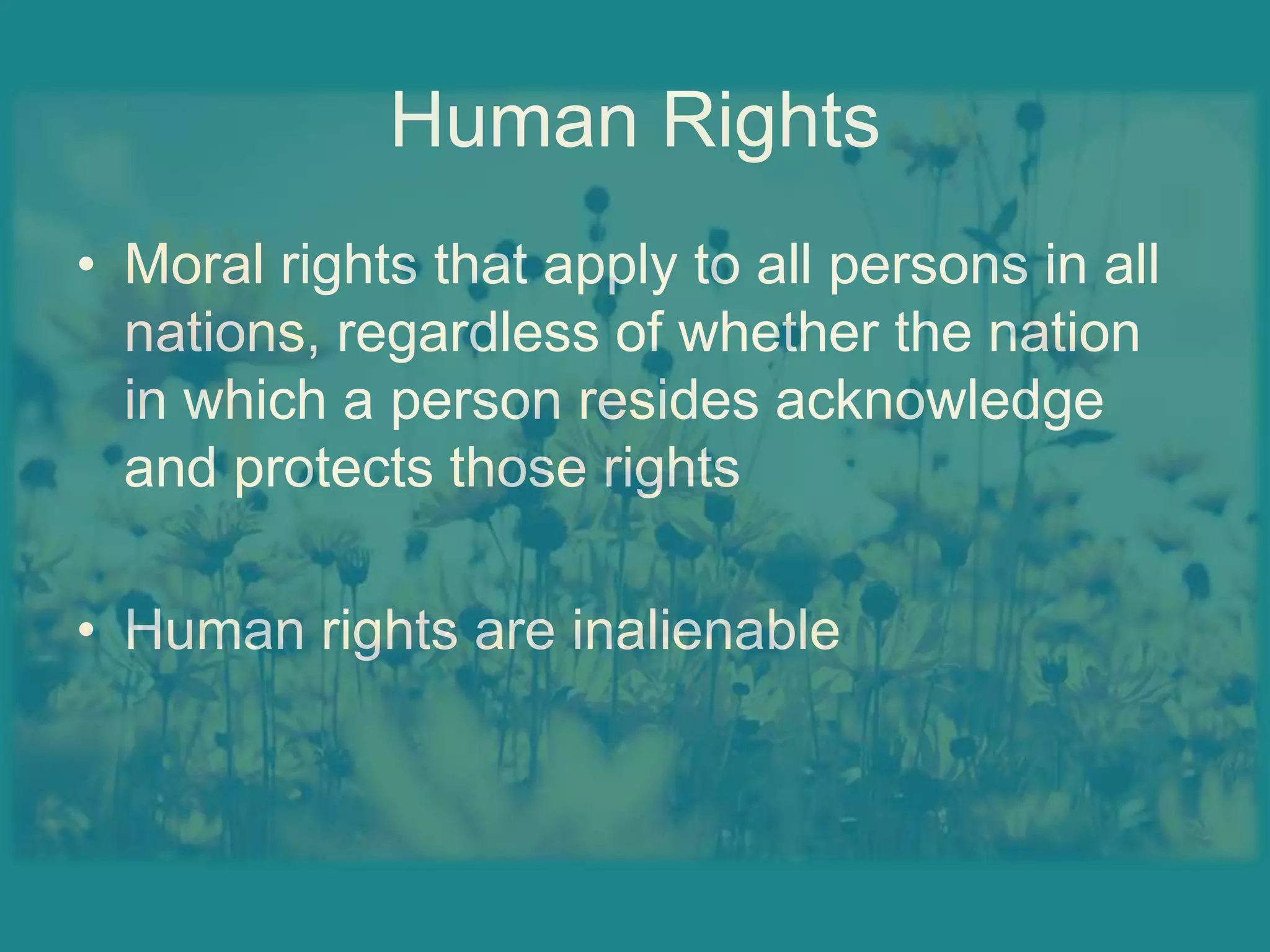 Human RightsMoral rights that apply to all persons in all nations, regardless of whether the nation in which a person resides acknowledge and protects those rightsHuman rights are inalienable