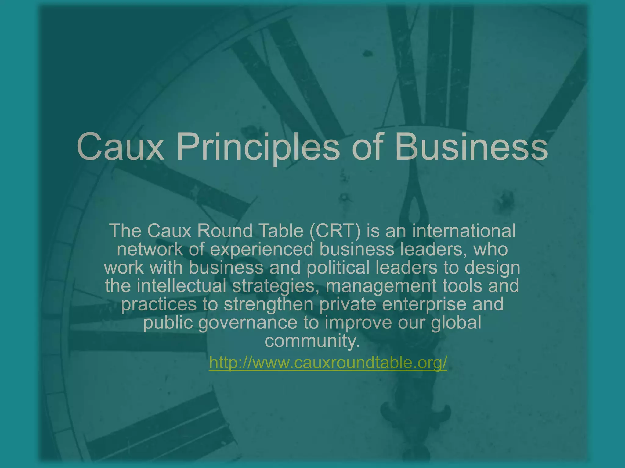 Caux Principles of BusinessThe Caux Round Table (CRT) is an international network of experienced business leaders, who work with business and political leaders to design the intellectual strategies, management tools and practices to strengthen private enterprise and public governance to improve our global community.http://www.cauxroundtable.org/