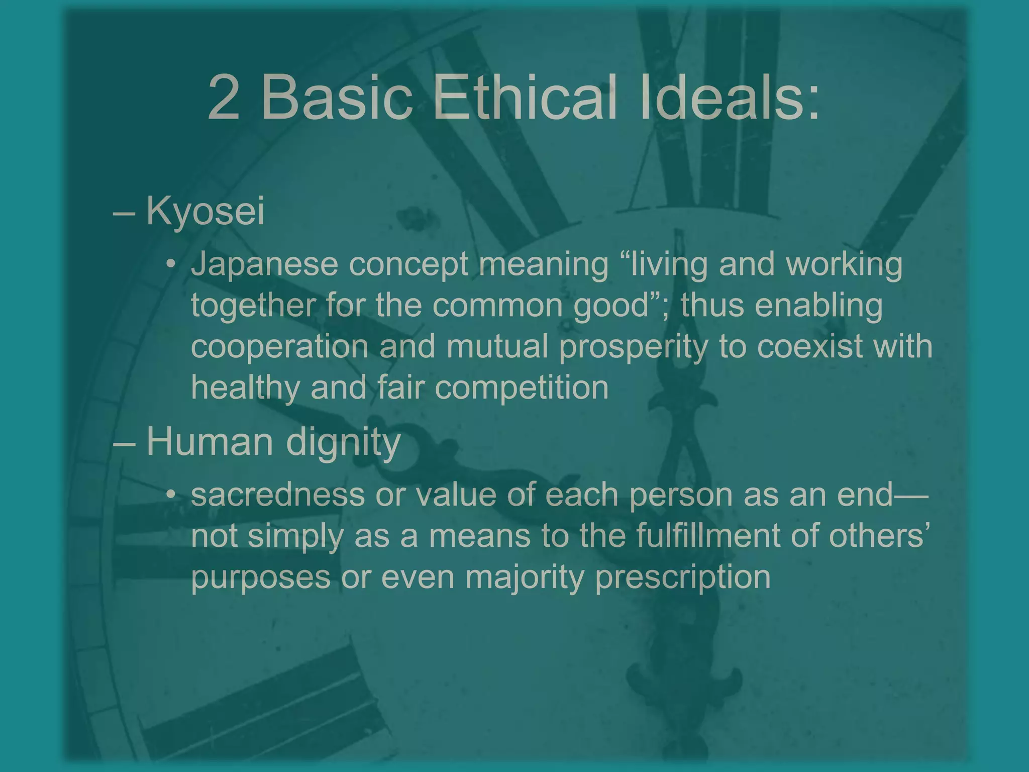 2 Basic Ethical Ideals:KyoseiJapanese concept meaning “living and working together for the common good”; thus enabling cooperation and mutual prosperity to coexist with healthy and fair competitionHuman dignitysacredness or value of each person as an end—not simply as a means to the fulfillment of others’ purposes or even majority prescription