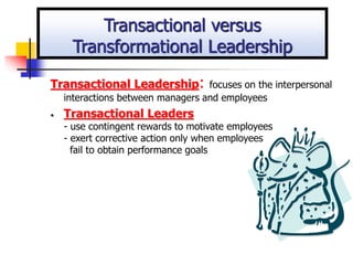 Transactional Leadership: focuses on the interpersonal
interactions between managers and employees
• Transactional Leaders
- use contingent rewards to motivate employees
- exert corrective action only when employees
fail to obtain performance goals
Transactional versus
Transformational Leadership
 