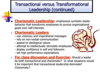  Charismatic Leadership: emphasizes symbolic leader
behavior that transforms employees to pursue organizational
goals over self-interests
• Charismatic Leaders
- use visionary and inspirational messages
- rely on non-verbal communication
- appeal to ideological values
- attempt to intellectually stimulate employees
- display confidence in self and followers
- set high performance expectations
• For class discussion and Exercise: Should a leader
be both transactional and charismatic? In what situations would
it be important that transactional leadership dominate?
Charismatic?
Transactional versus Transformational
Leadership (continued)
 
