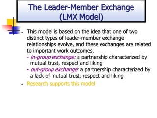 • This model is based on the idea that one of two
distinct types of leader-member exchange
relationships evolve, and these exchanges are related
to important work outcomes.
- in-group exchange: a partnership characterized by
mutual trust, respect and liking
- out-group exchange: a partnership characterized by
a lack of mutual trust, respect and liking
• Research supports this model
The Leader-Member Exchange
(LMX Model)
 