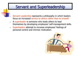 • Servant Leadership represents a philosophy in which leaders
focus on increased service to others rather than to oneself.
• A superleader is someone who leads others to lead
themselves by developing employees’ self-management skills.
• Superleaders attempt to increase employees’ feelings of
personal control and intrinsic motivation.
Servant and Superleadership
 