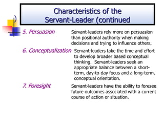 )
5. Persuasion Servant-leaders rely more on persuasion
than positional authority when making
decisions and trying to influence others.
6. Conceptualization Servant-leaders take the time and effort
to develop broader based conceptual
thinking. Servant-leaders seek an
appropriate balance between a short-
term, day-to-day focus and a long-term,
conceptual orientation.
7. Foresight Servant-leaders have the ability to foresee
future outcomes associated with a current
course of action or situation.
Characteristics of the
Servant-Leader (continued
 