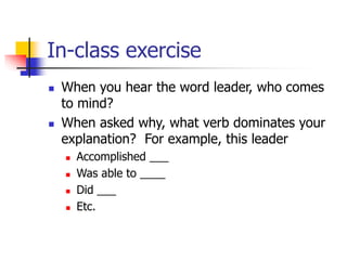 In-class exercise
 When you hear the word leader, who comes
to mind?
 When asked why, what verb dominates your
explanation? For example, this leader
 Accomplished ___
 Was able to ____
 Did ___
 Etc.
 