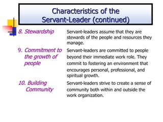 8. Stewardship Servant-leaders assume that they are
stewards of the people and resources they
manage.
9. Commitment to Servant-leaders are committed to people
the growth of beyond their immediate work role. They
people commit to fostering an environment that
encourages personal, professional, and
spiritual growth.
10. Building Servant-leaders strive to create a sense of
Community community both within and outside the
work organization.
Characteristics of the
Servant-Leader (continued)
 