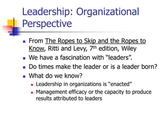 Leadership: Organizational
Perspective
 From The Ropes to Skip and the Ropes to
Know, Ritti and Levy, 7th edition, Wiley
 We have a fascination with “leaders”.
 Do times make the leader or is a leader born?
 What do we know?
 Leadership in organizations is “enacted”
 Management efficacy or the capacity to produce
results attributed to leaders
 