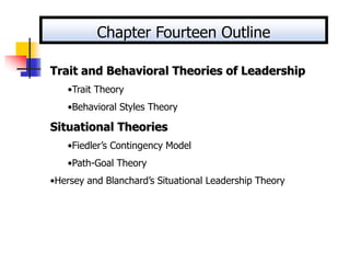 Trait and Behavioral Theories of Leadership
•Trait Theory
•Behavioral Styles Theory
Situational Theories
•Fiedler’s Contingency Model
•Path-Goal Theory
•Hersey and Blanchard’s Situational Leadership Theory
Chapter Fourteen Outline
 