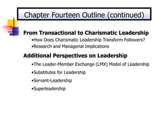From Transactional to Charismatic Leadership
•How Does Charismatic Leadership Transform Followers?
•Research and Managerial Implications
Additional Perspectives on Leadership
•The Leader-Member Exchange (LMX) Model of Leadership
•Substitutes for Leadership
•Servant-Leadership
•Superleadership
Chapter Fourteen Outline (continued)
 