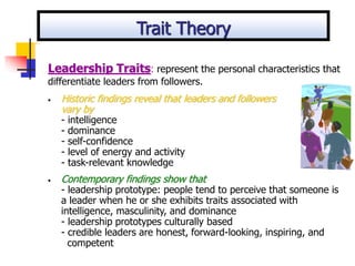 • Historic findings reveal that leaders and followers
vary by
- intelligence
- dominance
- self-confidence
- level of energy and activity
- task-relevant knowledge
• Contemporary findings show that
- leadership prototype: people tend to perceive that someone is
a leader when he or she exhibits traits associated with
intelligence, masculinity, and dominance
- leadership prototypes culturally based
- credible leaders are honest, forward-looking, inspiring, and
competent
Leadership Traits: represent the personal characteristics that
differentiate leaders from followers.
Trait Theory
 