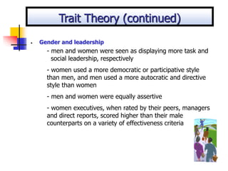 • Gender and leadership
- men and women were seen as displaying more task and
social leadership, respectively
- women used a more democratic or participative style
than men, and men used a more autocratic and directive
style than women
- men and women were equally assertive
- women executives, when rated by their peers, managers
and direct reports, scored higher than their male
counterparts on a variety of effectiveness criteria
Trait Theory (continued)
 