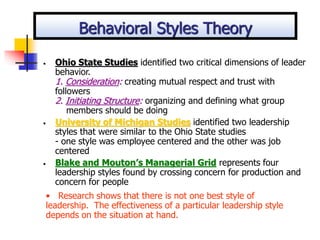 • Ohio State Studies identified two critical dimensions of leader
behavior.
1. Consideration: creating mutual respect and trust with
followers
2. Initiating Structure: organizing and defining what group
members should be doing
• University of Michigan Studies identified two leadership
styles that were similar to the Ohio State studies
- one style was employee centered and the other was job
centered
• Blake and Mouton’s Managerial Grid represents four
leadership styles found by crossing concern for production and
concern for people
• Research shows that there is not one best style of
leadership. The effectiveness of a particular leadership style
depends on the situation at hand.
Behavioral Styles Theory
 