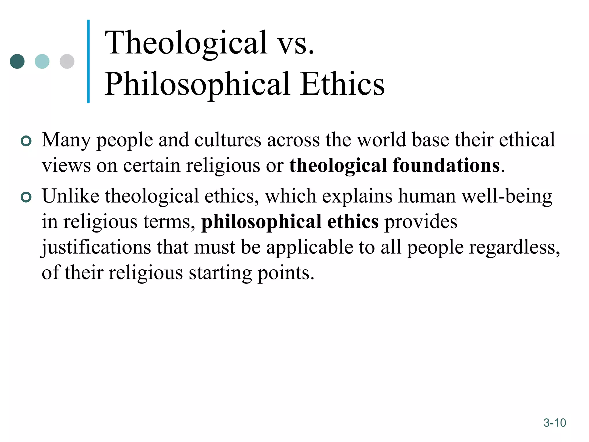 1-10
3-10
Theological vs.
Philosophical Ethics
 Many people and cultures across the world base their ethical
views on certain religious or theological foundations.
 Unlike theological ethics, which explains human well-being
in religious terms, philosophical ethics provides
justifications that must be applicable to all people regardless,
of their religious starting points.
 