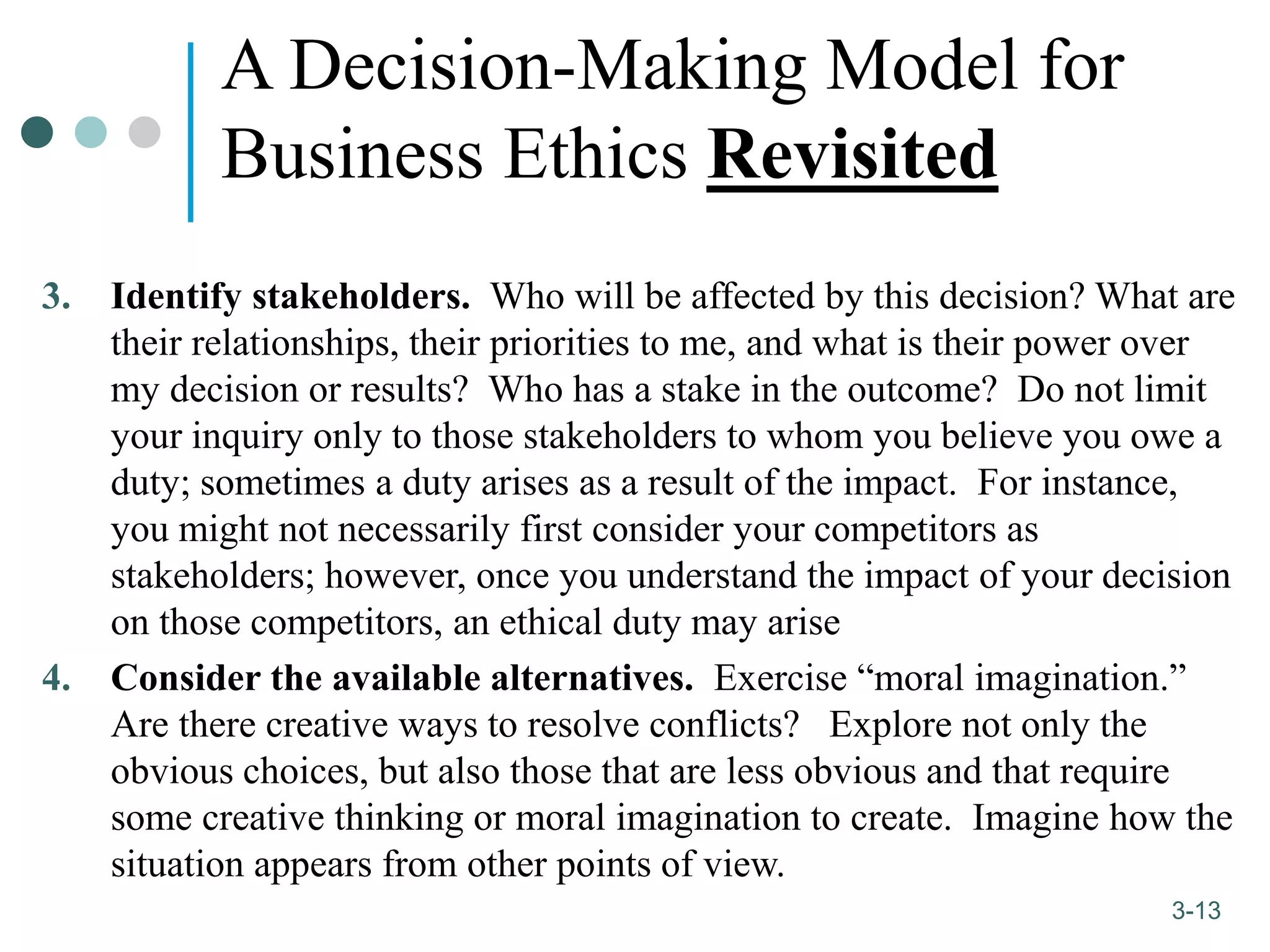 1-13
3-13
A Decision-Making Model for
Business Ethics Revisited
3. Identify stakeholders. Who will be affected by this decision? What are
their relationships, their priorities to me, and what is their power over
my decision or results? Who has a stake in the outcome? Do not limit
your inquiry only to those stakeholders to whom you believe you owe a
duty; sometimes a duty arises as a result of the impact. For instance,
you might not necessarily first consider your competitors as
stakeholders; however, once you understand the impact of your decision
on those competitors, an ethical duty may arise
4. Consider the available alternatives. Exercise “moral imagination.”
Are there creative ways to resolve conflicts? Explore not only the
obvious choices, but also those that are less obvious and that require
some creative thinking or moral imagination to create. Imagine how the
situation appears from other points of view.
 