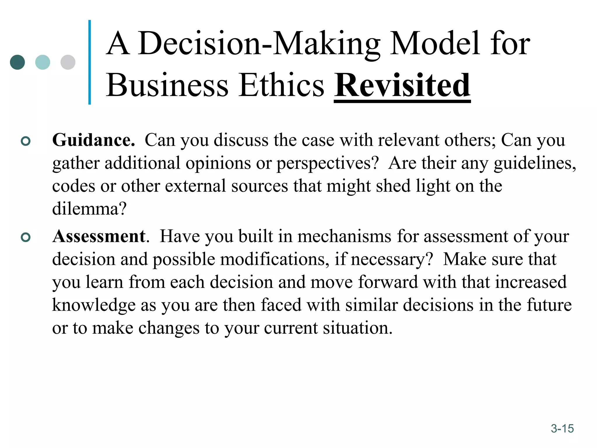 1-15
3-15
A Decision-Making Model for
Business Ethics Revisited
 Guidance. Can you discuss the case with relevant others; Can you
gather additional opinions or perspectives? Are their any guidelines,
codes or other external sources that might shed light on the
dilemma?
 Assessment. Have you built in mechanisms for assessment of your
decision and possible modifications, if necessary? Make sure that
you learn from each decision and move forward with that increased
knowledge as you are then faced with similar decisions in the future
or to make changes to your current situation.
 