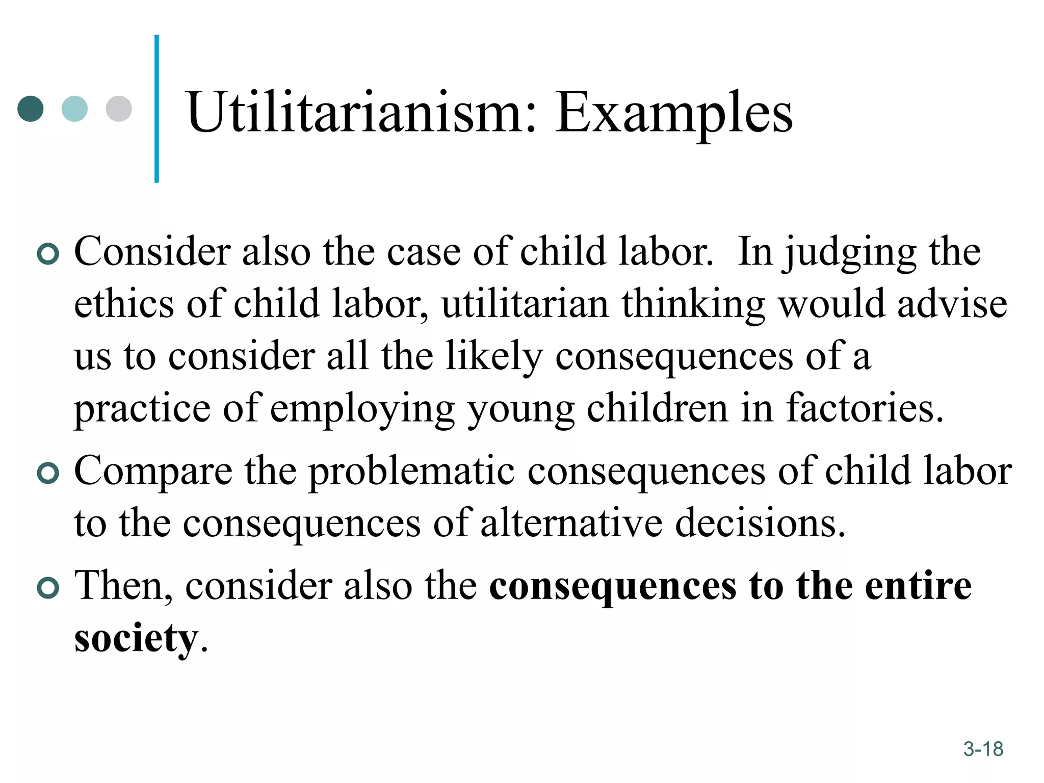 1-18
3-18
Utilitarianism: Examples
 Consider also the case of child labor. In judging the
ethics of child labor, utilitarian thinking would advise
us to consider all the likely consequences of a
practice of employing young children in factories.
 Compare the problematic consequences of child labor
to the consequences of alternative decisions.
 Then, consider also the consequences to the entire
society.
 