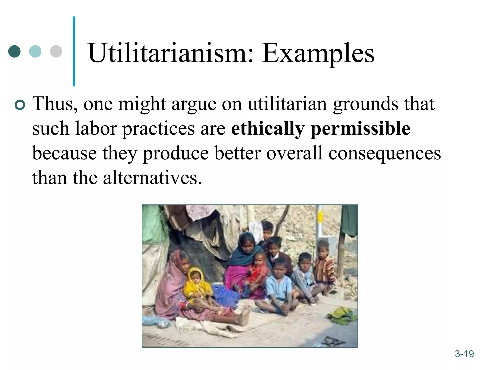 1-19
3-19
Utilitarianism: Examples
 Thus, one might argue on utilitarian grounds that
such labor practices are ethically permissible
because they produce better overall consequences
than the alternatives.
 