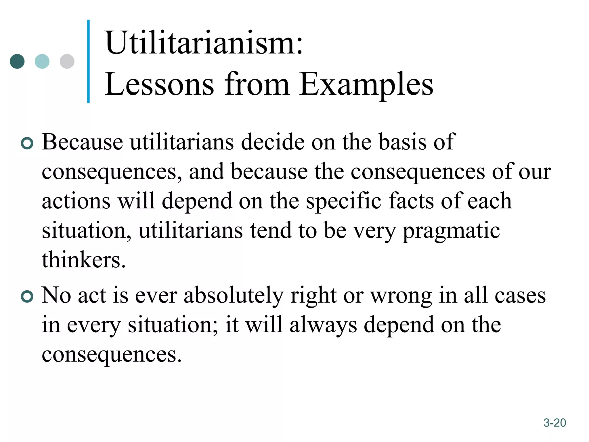 1-20
3-20
Utilitarianism:
Lessons from Examples
 Because utilitarians decide on the basis of
consequences, and because the consequences of our
actions will depend on the specific facts of each
situation, utilitarians tend to be very pragmatic
thinkers.
 No act is ever absolutely right or wrong in all cases
in every situation; it will always depend on the
consequences.
 