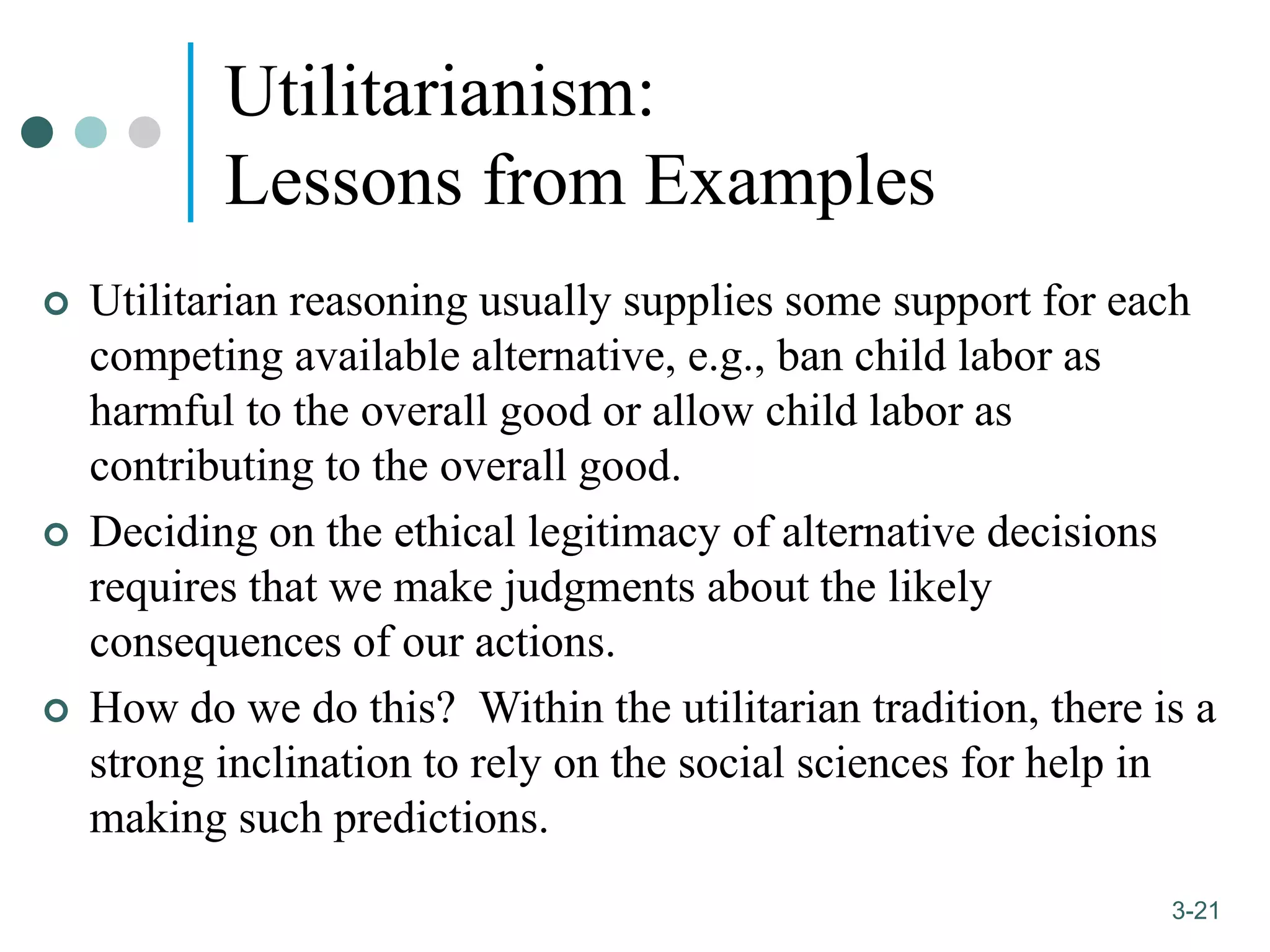 1-21
3-21
Utilitarianism:
Lessons from Examples
 Utilitarian reasoning usually supplies some support for each
competing available alternative, e.g., ban child labor as
harmful to the overall good or allow child labor as
contributing to the overall good.
 Deciding on the ethical legitimacy of alternative decisions
requires that we make judgments about the likely
consequences of our actions.
 How do we do this? Within the utilitarian tradition, there is a
strong inclination to rely on the social sciences for help in
making such predictions.
 