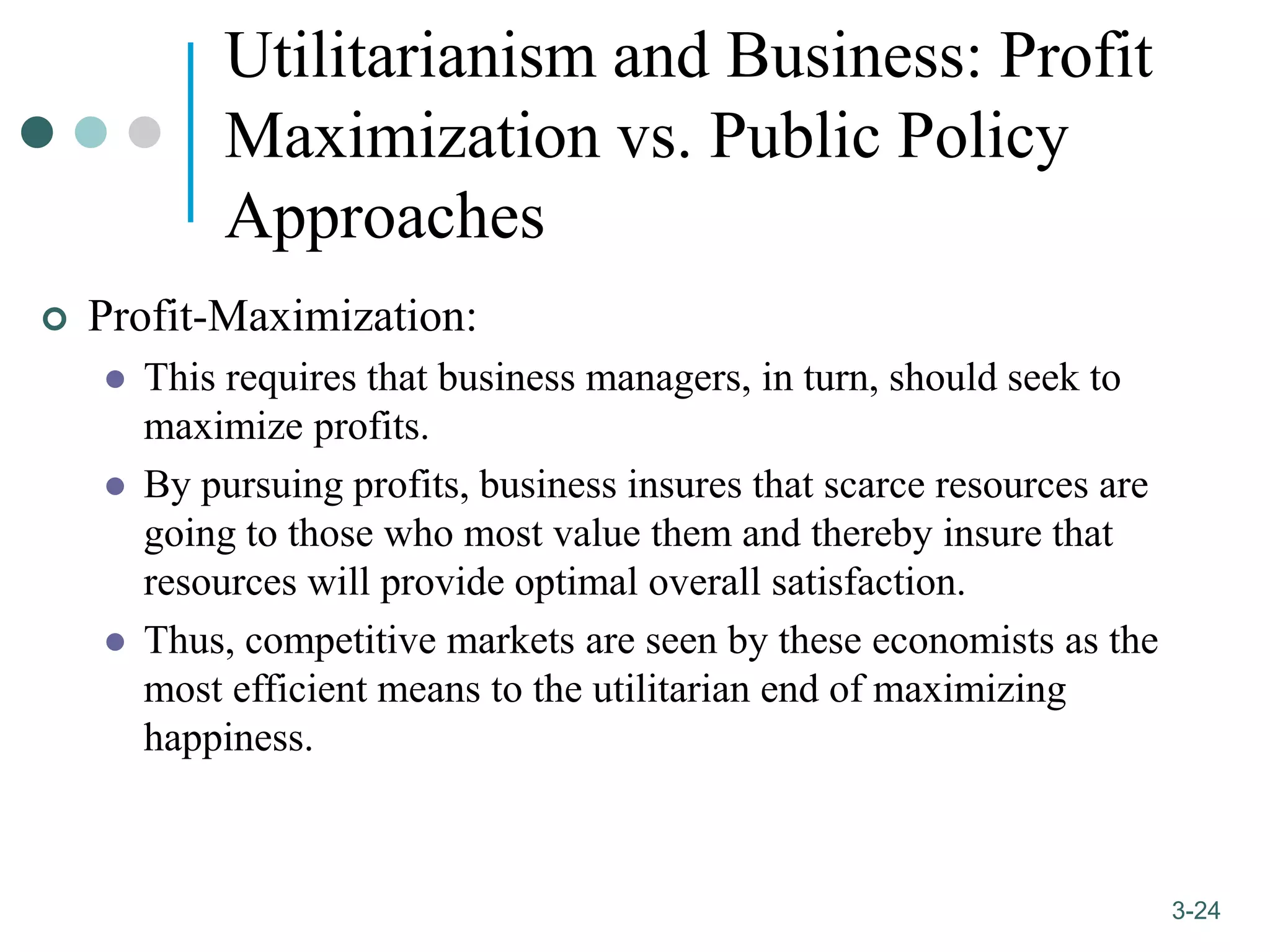 1-24
3-24
Utilitarianism and Business: Profit
Maximization vs. Public Policy
Approaches
 Profit-Maximization:
 This requires that business managers, in turn, should seek to
maximize profits.
 By pursuing profits, business insures that scarce resources are
going to those who most value them and thereby insure that
resources will provide optimal overall satisfaction.
 Thus, competitive markets are seen by these economists as the
most efficient means to the utilitarian end of maximizing
happiness.
 