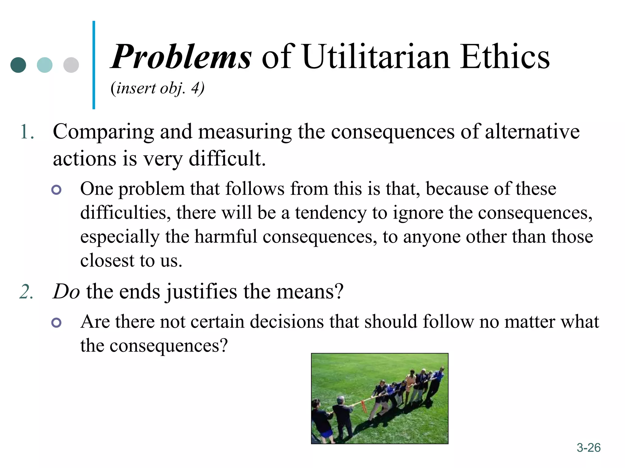 1-26
3-26
Problems of Utilitarian Ethics
(insert obj. 4)
1. Comparing and measuring the consequences of alternative
actions is very difficult.
 One problem that follows from this is that, because of these
difficulties, there will be a tendency to ignore the consequences,
especially the harmful consequences, to anyone other than those
closest to us.
2. Do the ends justifies the means?
 Are there not certain decisions that should follow no matter what
the consequences?
 