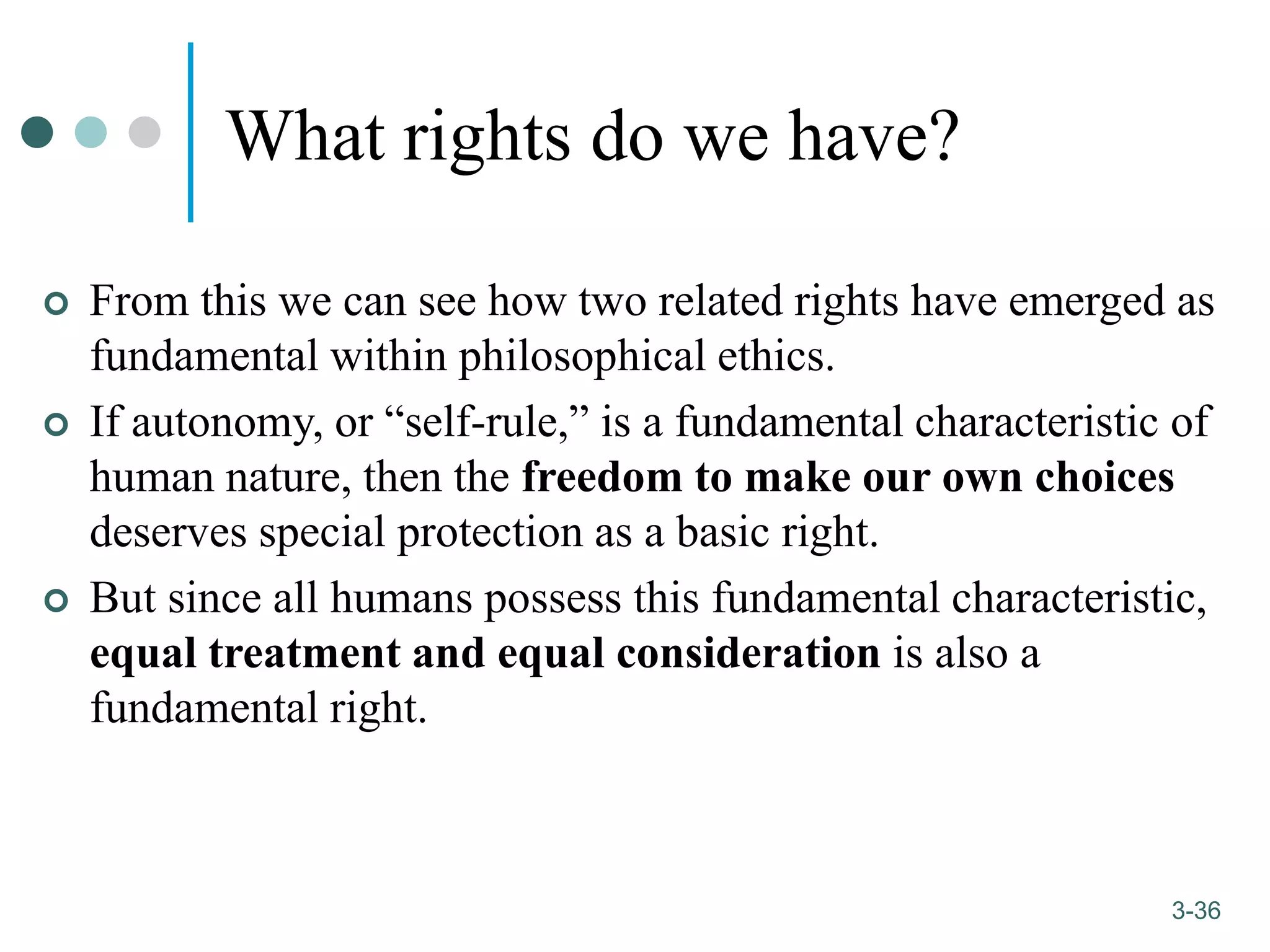 1-36
3-36
What rights do we have?
 From this we can see how two related rights have emerged as
fundamental within philosophical ethics.
 If autonomy, or “self-rule,” is a fundamental characteristic of
human nature, then the freedom to make our own choices
deserves special protection as a basic right.
 But since all humans possess this fundamental characteristic,
equal treatment and equal consideration is also a
fundamental right.
 