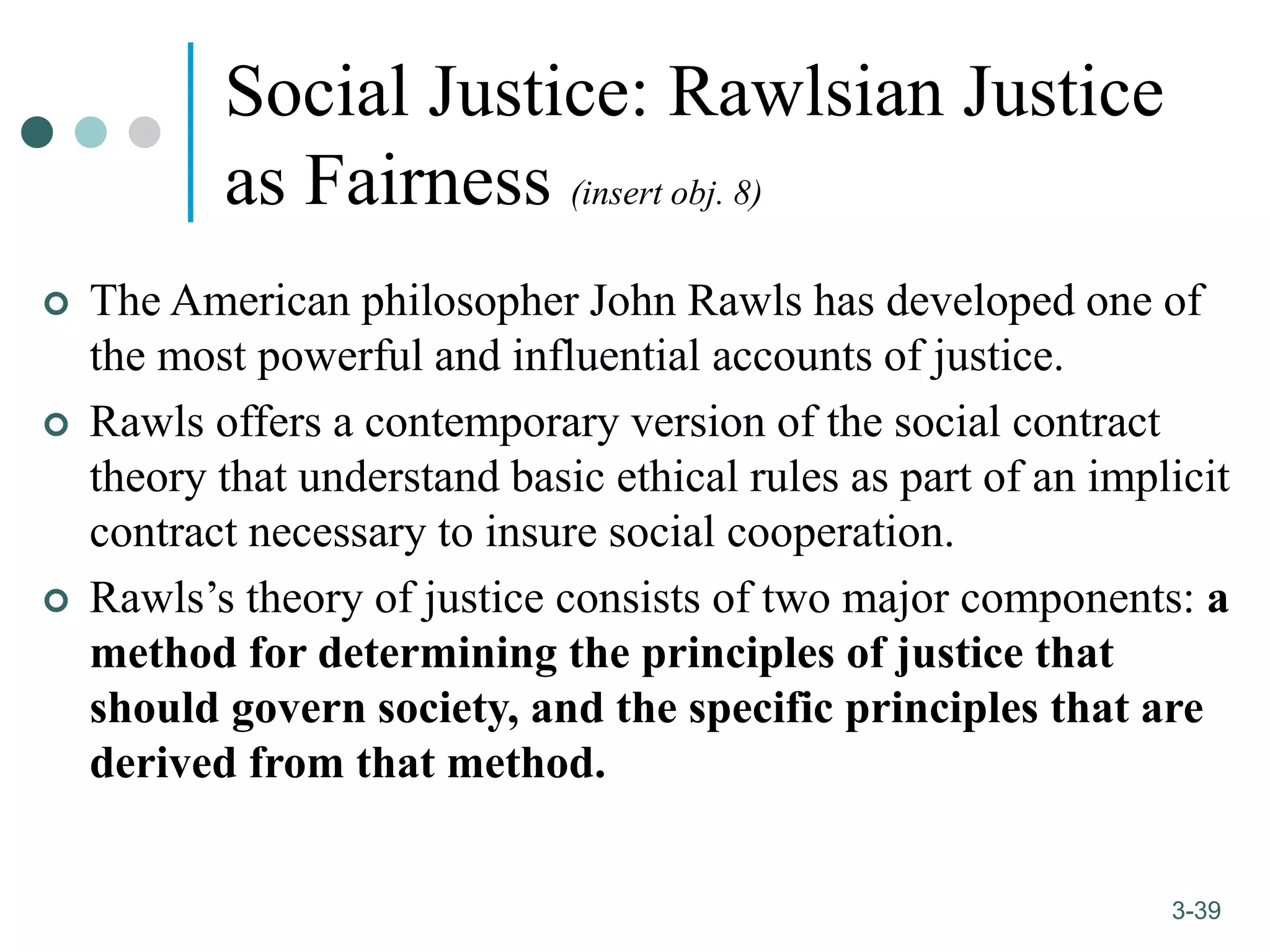 1-39
3-39
Social Justice: Rawlsian Justice
as Fairness (insert obj. 8)
 The American philosopher John Rawls has developed one of
the most powerful and influential accounts of justice.
 Rawls offers a contemporary version of the social contract
theory that understand basic ethical rules as part of an implicit
contract necessary to insure social cooperation.
 Rawls’s theory of justice consists of two major components: a
method for determining the principles of justice that
should govern society, and the specific principles that are
derived from that method.
 