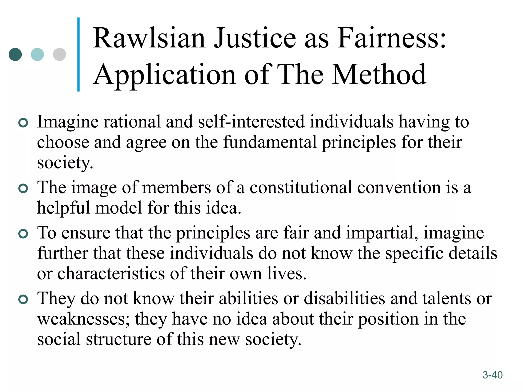 1-40
3-40
Rawlsian Justice as Fairness:
Application of The Method
 Imagine rational and self-interested individuals having to
choose and agree on the fundamental principles for their
society.
 The image of members of a constitutional convention is a
helpful model for this idea.
 To ensure that the principles are fair and impartial, imagine
further that these individuals do not know the specific details
or characteristics of their own lives.
 They do not know their abilities or disabilities and talents or
weaknesses; they have no idea about their position in the
social structure of this new society.
 