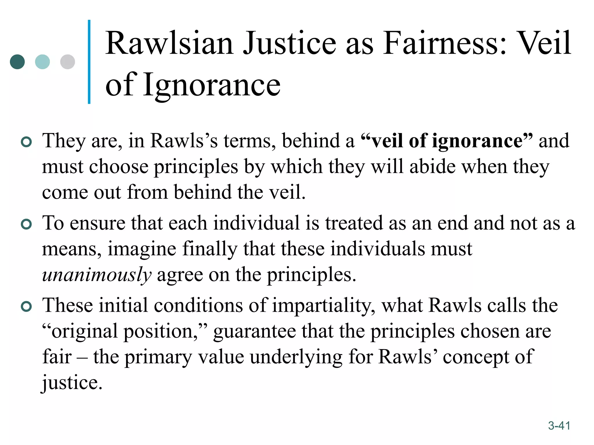 1-41
3-41
Rawlsian Justice as Fairness: Veil
of Ignorance
 They are, in Rawls’s terms, behind a “veil of ignorance” and
must choose principles by which they will abide when they
come out from behind the veil.
 To ensure that each individual is treated as an end and not as a
means, imagine finally that these individuals must
unanimously agree on the principles.
 These initial conditions of impartiality, what Rawls calls the
“original position,” guarantee that the principles chosen are
fair – the primary value underlying for Rawls’ concept of
justice.
 