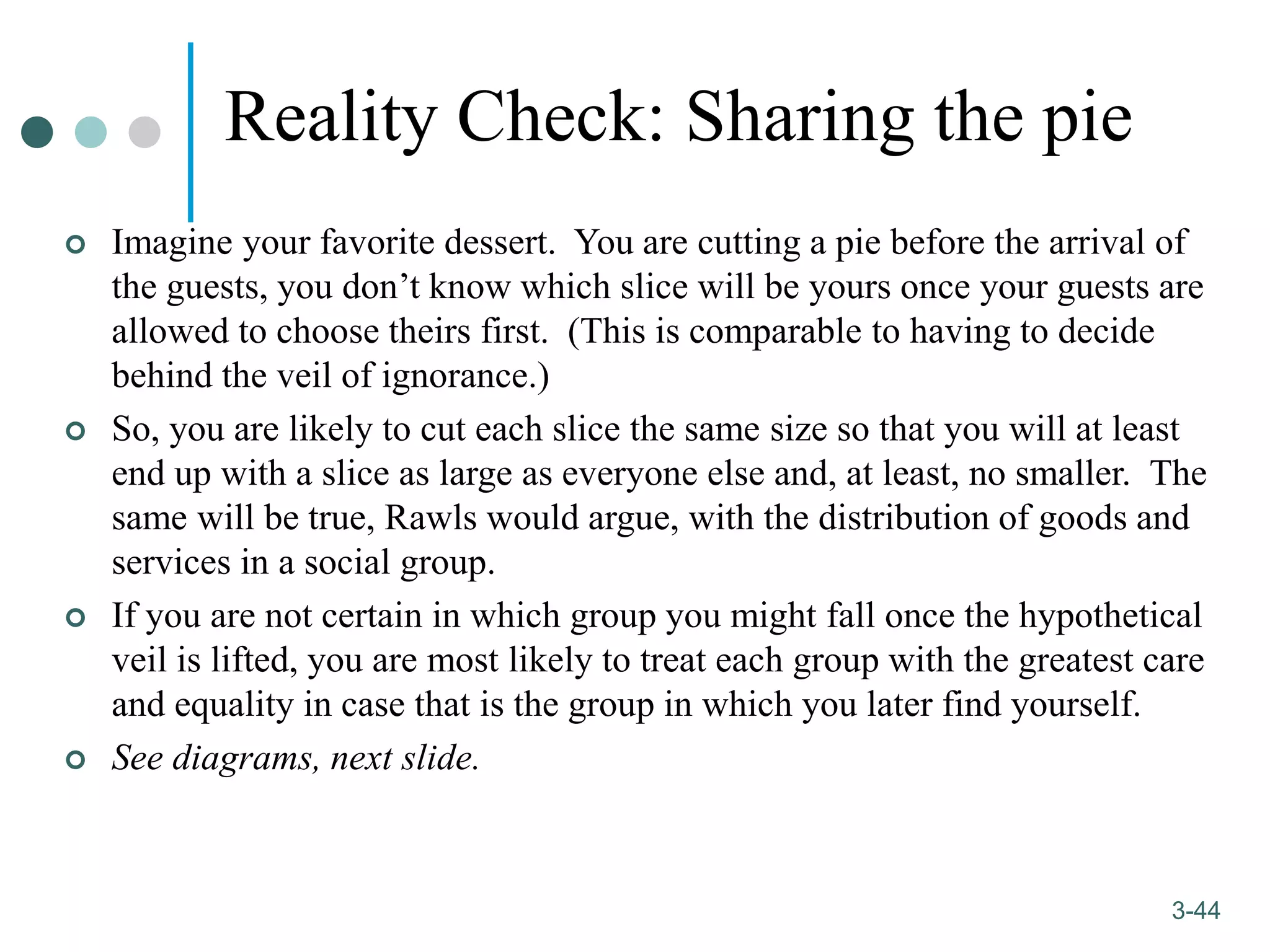 1-44
3-44
Reality Check: Sharing the pie
 Imagine your favorite dessert. You are cutting a pie before the arrival of
the guests, you don’t know which slice will be yours once your guests are
allowed to choose theirs first. (This is comparable to having to decide
behind the veil of ignorance.)
 So, you are likely to cut each slice the same size so that you will at least
end up with a slice as large as everyone else and, at least, no smaller. The
same will be true, Rawls would argue, with the distribution of goods and
services in a social group.
 If you are not certain in which group you might fall once the hypothetical
veil is lifted, you are most likely to treat each group with the greatest care
and equality in case that is the group in which you later find yourself.
 See diagrams, next slide.
 
